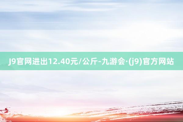 J9官网进出12.40元/公斤-九游会·(j9)官方网站