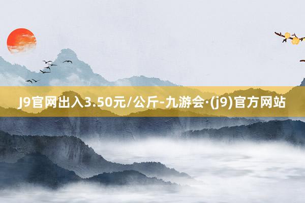 J9官网出入3.50元/公斤-九游会·(j9)官方网站