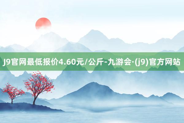 J9官网最低报价4.60元/公斤-九游会·(j9)官方网站