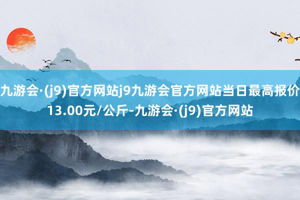 九游会·(j9)官方网站j9九游会官方网站当日最高报价13.00元/公斤-九游会·(j9)官方网站