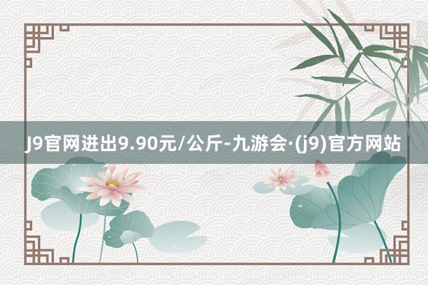 J9官网进出9.90元/公斤-九游会·(j9)官方网站