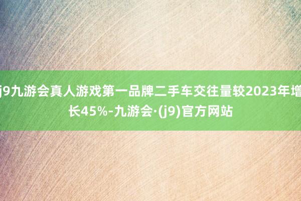 j9九游会真人游戏第一品牌二手车交往量较2023年增长45%-九游会·(j9)官方网站