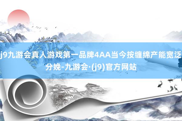 j9九游会真人游戏第一品牌4AA当今按缠绵产能宽泛分娩-九游会·(j9)官方网站