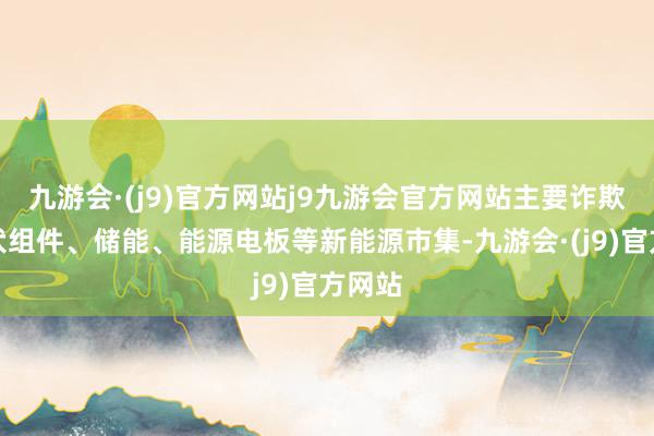 九游会·(j9)官方网站j9九游会官方网站主要诈欺在光伏组件、储能、能源电板等新能源市集-九游会·(j9)官方网站