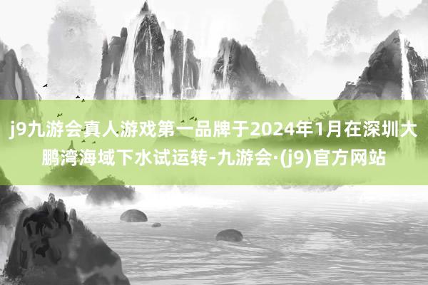 j9九游会真人游戏第一品牌于2024年1月在深圳大鹏湾海域下水试运转-九游会·(j9)官方网站