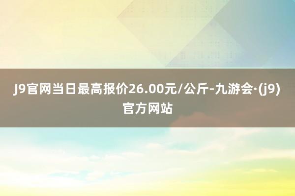 J9官网当日最高报价26.00元/公斤-九游会·(j9)官方网站