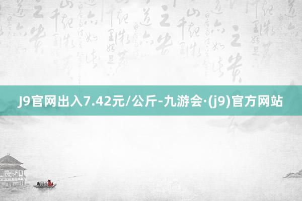 J9官网出入7.42元/公斤-九游会·(j9)官方网站