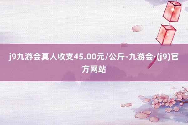 j9九游会真人收支45.00元/公斤-九游会·(j9)官方网站