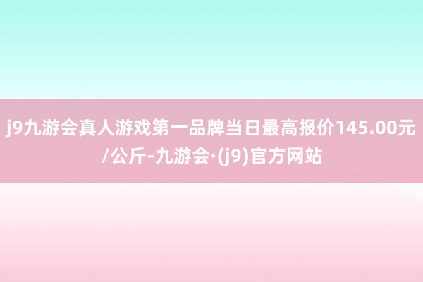 j9九游会真人游戏第一品牌当日最高报价145.00元/公斤-九游会·(j9)官方网站