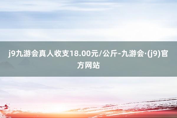 j9九游会真人收支18.00元/公斤-九游会·(j9)官方网站