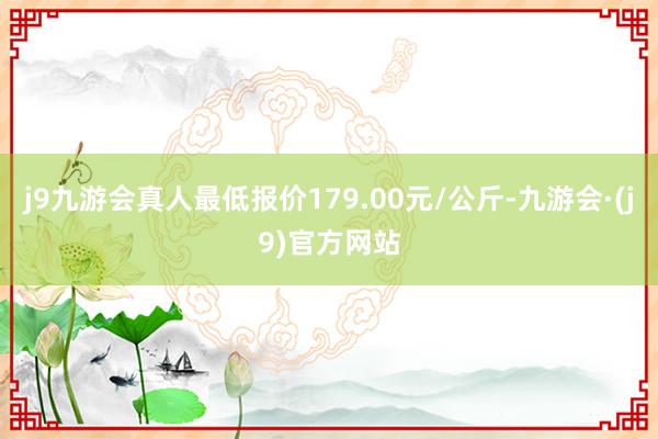 j9九游会真人最低报价179.00元/公斤-九游会·(j9)官方网站