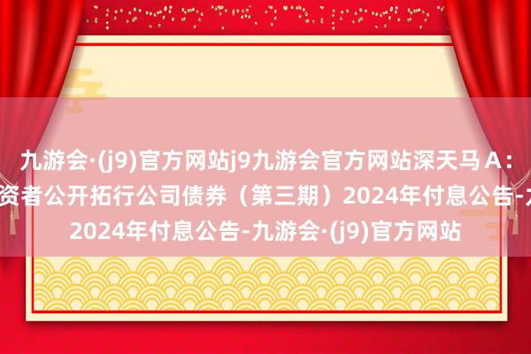 九游会·(j9)官方网站j9九游会官方网站深天马Ａ: 2022年面向专科投资者公开拓行公司债券（第三期）2024年付息公告-九游会·(j9)官方网站