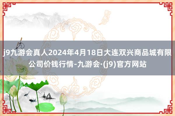 j9九游会真人2024年4月18日大连双兴商品城有限公司价钱行情-九游会·(j9)官方网站