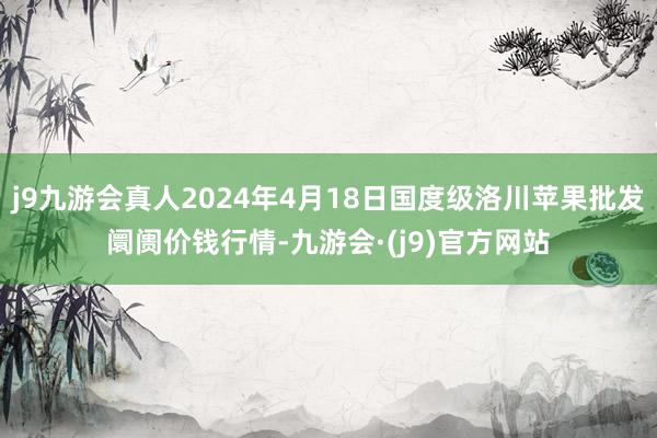 j9九游会真人2024年4月18日国度级洛川苹果批发阛阓价钱行情-九游会·(j9)官方网站