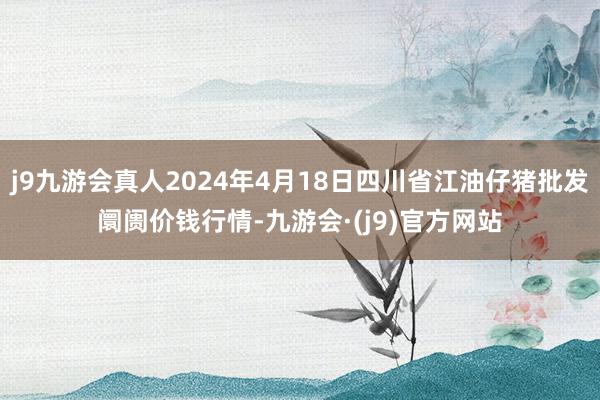 j9九游会真人2024年4月18日四川省江油仔猪批发阛阓价钱行情-九游会·(j9)官方网站