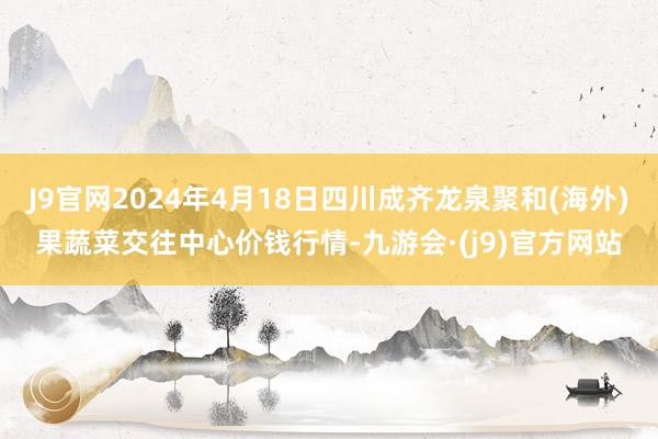 J9官网2024年4月18日四川成齐龙泉聚和(海外)果蔬菜交往中心价钱行情-九游会·(j9)官方网站