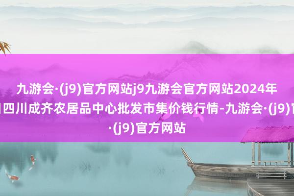 九游会·(j9)官方网站j9九游会官方网站2024年4月18日四川成齐农居品中心批发市集价钱行情-九游会·(j9)官方网站