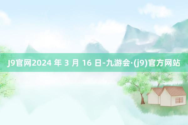 J9官网2024 年 3 月 16 日-九游会·(j9)官方网站