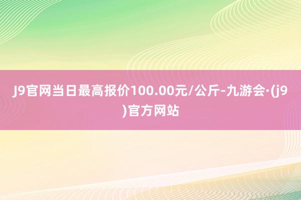 J9官网当日最高报价100.00元/公斤-九游会·(j9)官方网站