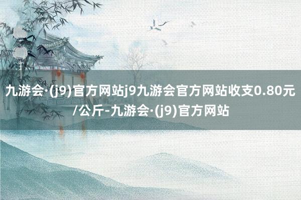 九游会·(j9)官方网站j9九游会官方网站收支0.80元/公斤-九游会·(j9)官方网站