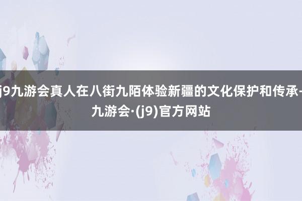 j9九游会真人在八街九陌体验新疆的文化保护和传承-九游会·(j9)官方网站