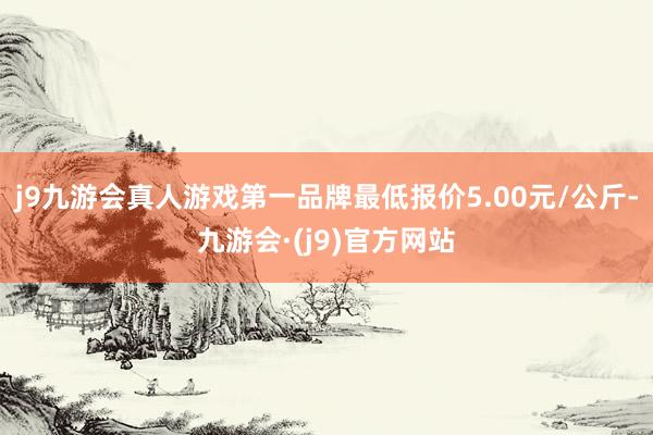 j9九游会真人游戏第一品牌最低报价5.00元/公斤-九游会·(j9)官方网站