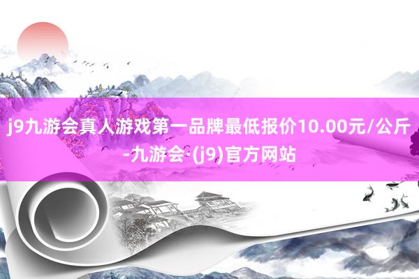 j9九游会真人游戏第一品牌最低报价10.00元/公斤-九游会·(j9)官方网站