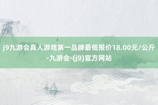 j9九游会真人游戏第一品牌最低报价18.00元/公斤-九游会·(j9)官方网站