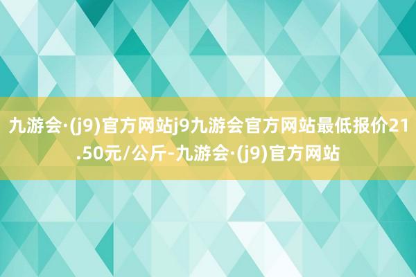 九游会·(j9)官方网站j9九游会官方网站最低报价21.50元/公斤-九游会·(j9)官方网站