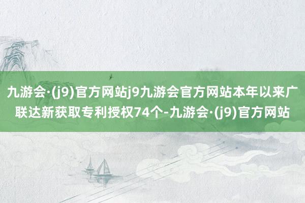 九游会·(j9)官方网站j9九游会官方网站本年以来广联达新获取专利授权74个-九游会·(j9)官方网站