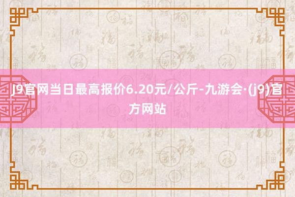 J9官网当日最高报价6.20元/公斤-九游会·(j9)官方网站