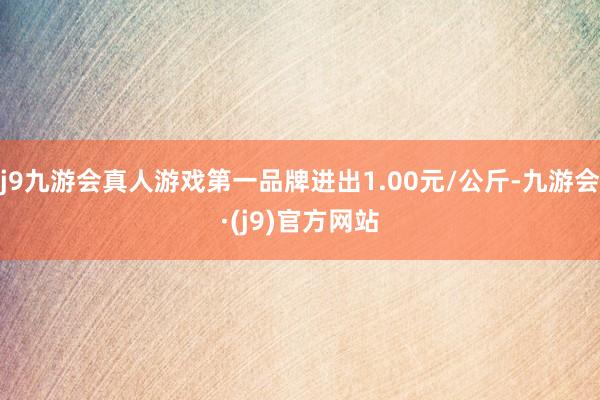 j9九游会真人游戏第一品牌进出1.00元/公斤-九游会·(j9)官方网站