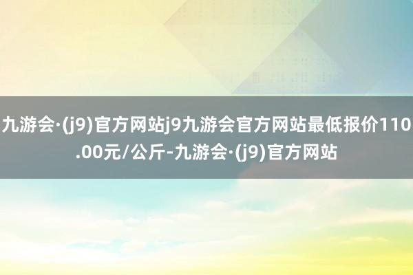 九游会·(j9)官方网站j9九游会官方网站最低报价110.00元/公斤-九游会·(j9)官方网站