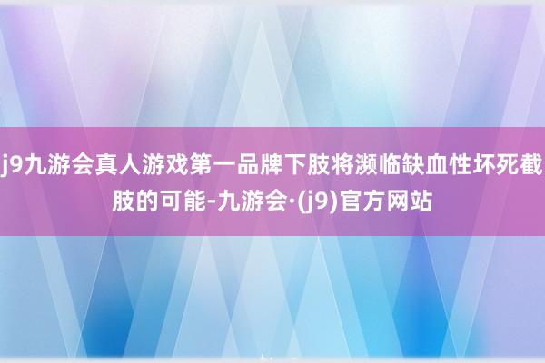 j9九游会真人游戏第一品牌下肢将濒临缺血性坏死截肢的可能-九游会·(j9)官方网站