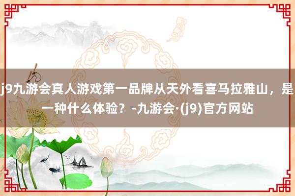 j9九游会真人游戏第一品牌从天外看喜马拉雅山，是一种什么体验？-九游会·(j9)官方网站