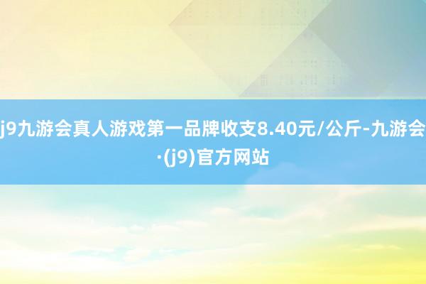 j9九游会真人游戏第一品牌收支8.40元/公斤-九游会·(j9)官方网站