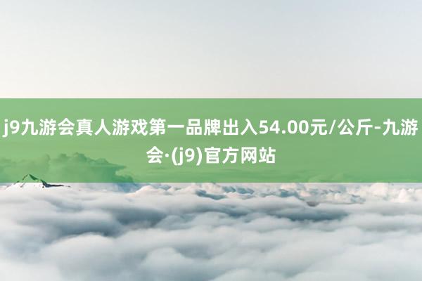 j9九游会真人游戏第一品牌出入54.00元/公斤-九游会·(j9)官方网站