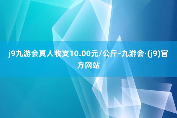 j9九游会真人收支10.00元/公斤-九游会·(j9)官方网站