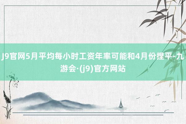 J9官网5月平均每小时工资年率可能和4月份捏平-九游会·(j9)官方网站