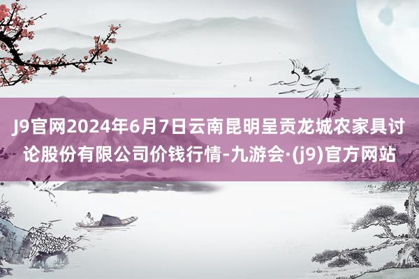 J9官网2024年6月7日云南昆明呈贡龙城农家具讨论股份有限公司价钱行情-九游会·(j9)官方网站