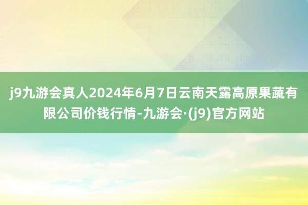 j9九游会真人2024年6月7日云南天露高原果蔬有限公司价钱行情-九游会·(j9)官方网站