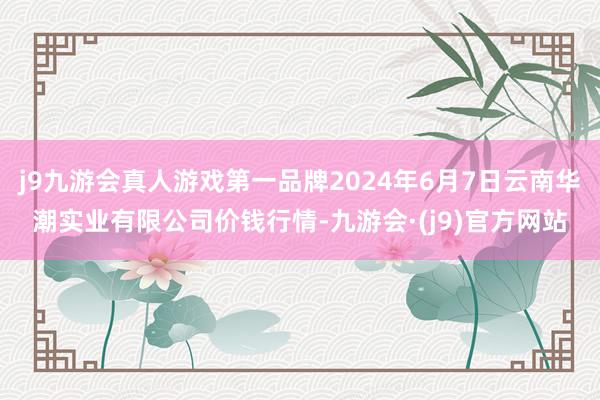 j9九游会真人游戏第一品牌2024年6月7日云南华潮实业有限公司价钱行情-九游会·(j9)官方网站