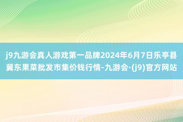 j9九游会真人游戏第一品牌2024年6月7日乐亭县冀东果菜批发市集价钱行情-九游会·(j9)官方网站