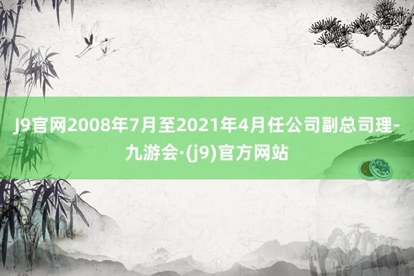 J9官网2008年7月至2021年4月任公司副总司理-九游会·(j9)官方网站