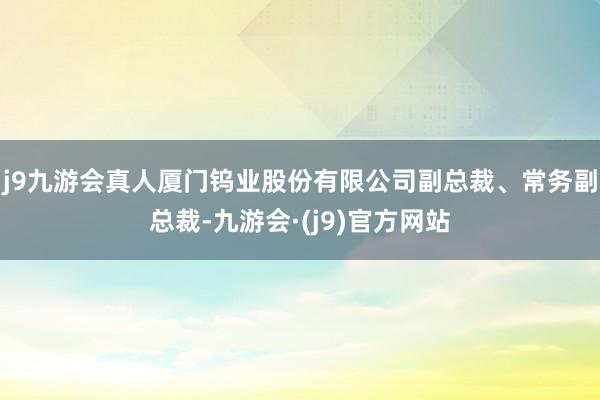 j9九游会真人厦门钨业股份有限公司副总裁、常务副总裁-九游会·(j9)官方网站