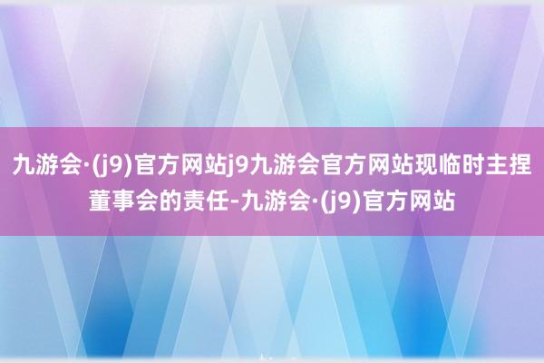 九游会·(j9)官方网站j9九游会官方网站现临时主捏董事会的责任-九游会·(j9)官方网站