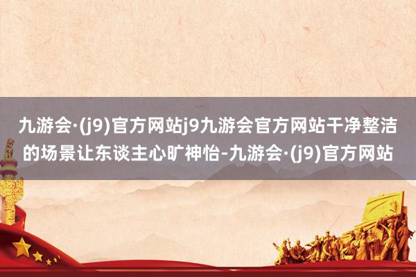 九游会·(j9)官方网站j9九游会官方网站干净整洁的场景让东谈主心旷神怡-九游会·(j9)官方网站