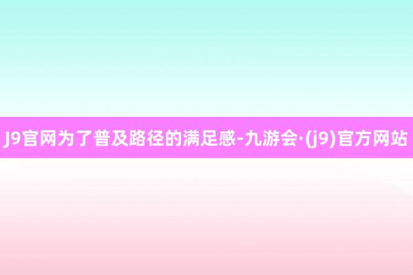 J9官网为了普及路径的满足感-九游会·(j9)官方网站