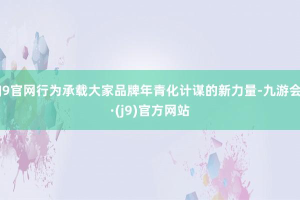 J9官网行为承载大家品牌年青化计谋的新力量-九游会·(j9)官方网站