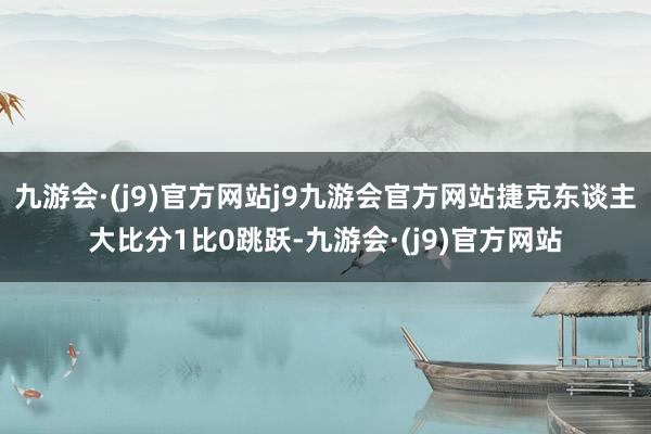 九游会·(j9)官方网站j9九游会官方网站捷克东谈主大比分1比0跳跃-九游会·(j9)官方网站